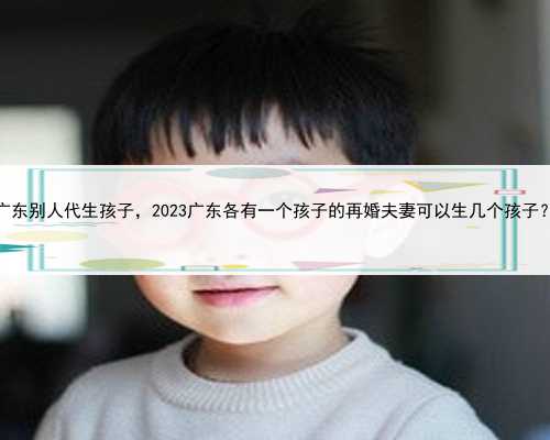 广东别人代生孩子，2023广东各有一个孩子的再婚夫妻可以生几个孩子？