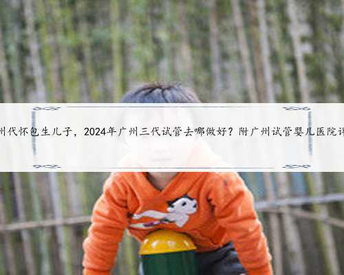 广州代怀包生儿子，2024年广州三代试管去哪做好？附广州试管婴儿医院详情